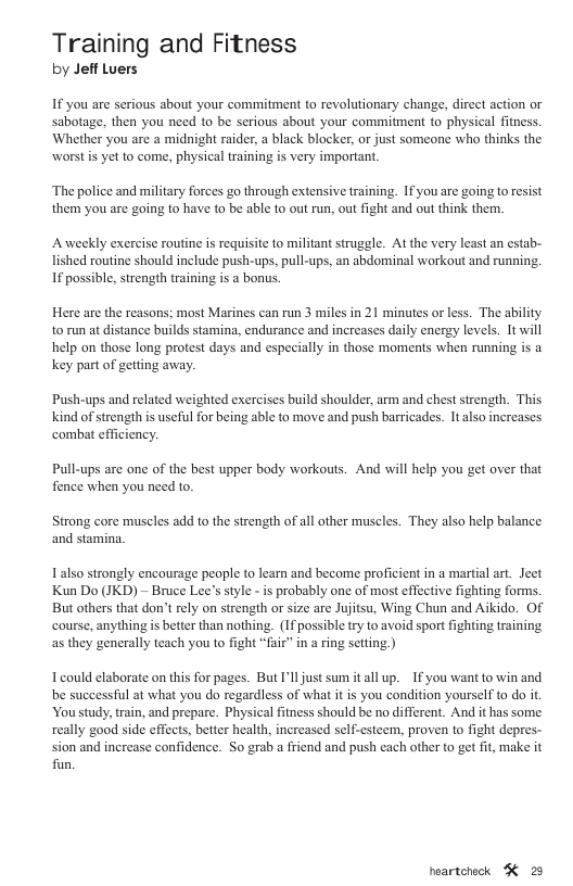 Training and Fitness by Jeff Luers If you are serious about your commitment to revolutionary change, direct action or sabotage, then you need to be serious about your commitment to physical fitness. Whether you are a midnight raider, a black blocker, or just someone who thinks the worstis yet to come, physical training is very important. ‘The police and military forces go through extensive training. If you are going to resist them you are going to have to be able 1o out run, out fight and out think them. Aweekly exercise routine is requisite to militant struggle. At the very least an estab- lished routine should include push-ups, pull-ups, an abdominal workout and running. If possible, strength training is a bonus. Here are the reasons; most Marines can run 3 miles in 21 minutes or less. The ability to run at distance builds stamina, endurance and increases daily energy levels. It will help on those long protest days and especially in those moments when running is a key part of getting away. Push-ups and related weighted exercises build shoulder, arm and chest strength. This kind of strength is useful for being able to move and push barricades. It also increases combat efficiency. Pull-ups are one of the best upper body workouts. And will help you get over that fence when you need to. Strong core muscles add to the strength of all other muscles. They also help balance and stamina, Lalso strongly encourage people to learn and become proficient in a martial art. Jeet Kun Do (JKD) - Bruce Lee’s style - is probably one of most effective fighting forms. But others that don’t rely on strength or size are Jujitsu, Wing Chun and Aikido. Of course, anything s better than nothing. (If possible try to avoid sport fighting training as they generally teach you 1o fight “fair” in a ring setting.) Icould elaborate on this for pages. But I’lljust sum it all up. ~If you want to win and be successfil at what you do regardless of what it is you condition yourself to do it Youstudy, train, and prepare. Physical fitness should be no different. And it has some really good side effects, better health, increased self-esteem, proven to fight depres- sion and increase confidence. So grab a friend and push each other to get fit, make it fun. peartchock K 28